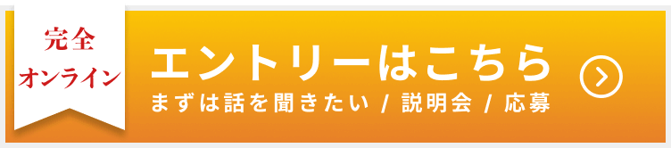 完全オンライン エントリーはこちら まずは話をききたい/説明会/応募